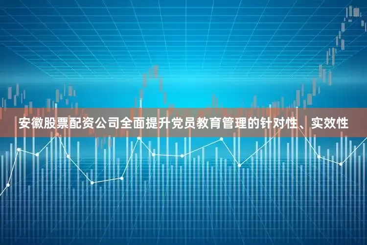 安徽股票配资公司全面提升党员教育管理的针对性、实效性