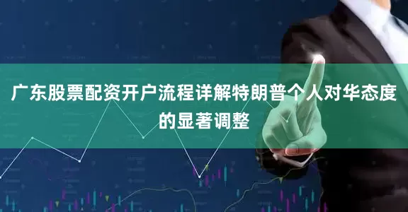 广东股票配资开户流程详解特朗普个人对华态度的显著调整