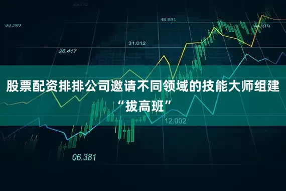 股票配资排排公司邀请不同领域的技能大师组建“拔高班”