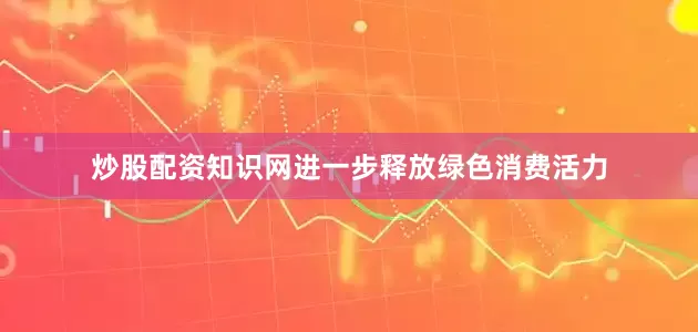 炒股配资知识网进一步释放绿色消费活力