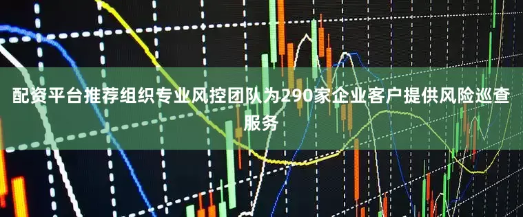 配资平台推荐组织专业风控团队为290家企业客户提供风险巡查服务