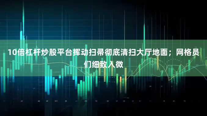 10倍杠杆炒股平台挥动扫帚彻底清扫大厅地面；网格员们细致入微