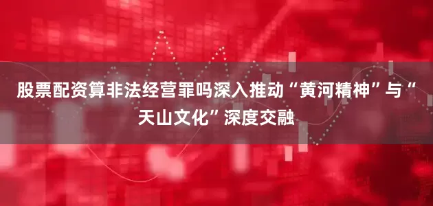 股票配资算非法经营罪吗深入推动“黄河精神”与“天山文化”深度交融
