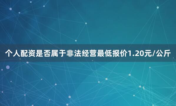 个人配资是否属于非法经营最低报价1.20元/公斤