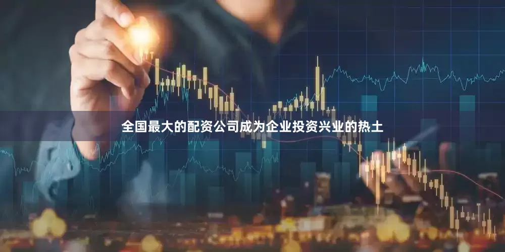 全国最大的配资公司成为企业投资兴业的热土