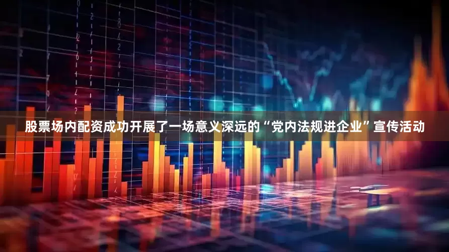 股票场内配资成功开展了一场意义深远的“党内法规进企业”宣传活动