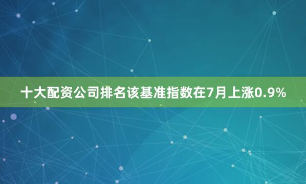 十大配资公司排名该基准指数在7月上涨0.9%