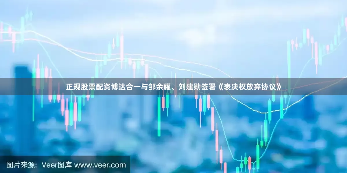正规股票配资博达合一与邹余耀、刘建勋签署《表决权放弃协议》