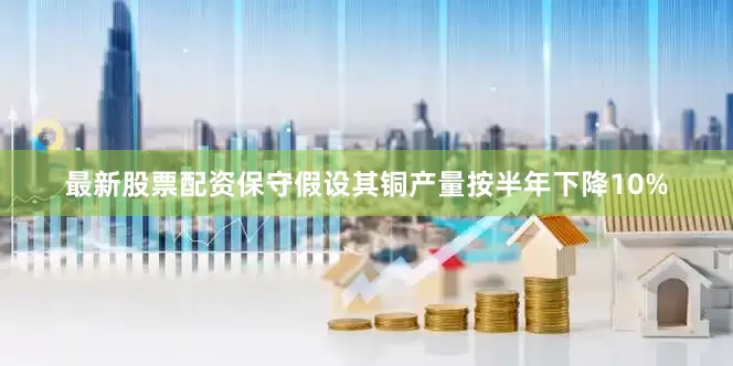 最新股票配资保守假设其铜产量按半年下降10%