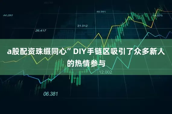 a股配资珠缀同心”DIY手链区吸引了众多新人的热情参与
