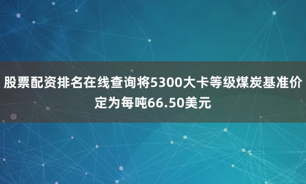 股票配资排名在线查询将5300大卡等级煤炭基准价定为每吨66.50美元