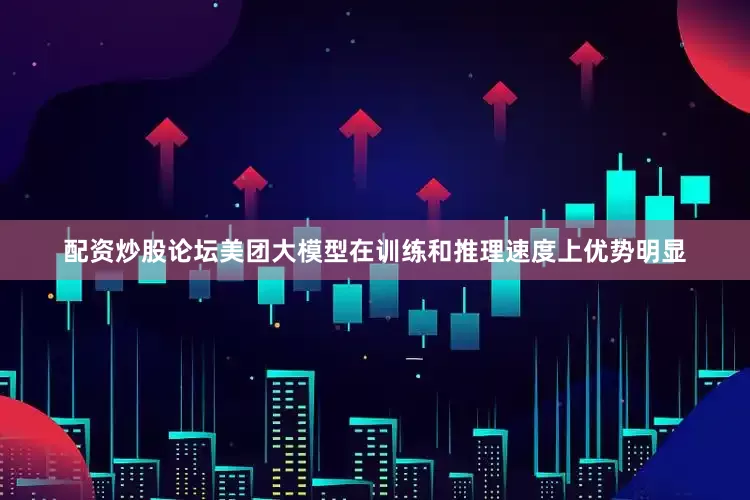配资炒股论坛美团大模型在训练和推理速度上优势明显