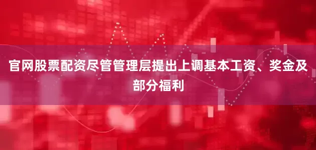 官网股票配资尽管管理层提出上调基本工资、奖金及部分福利
