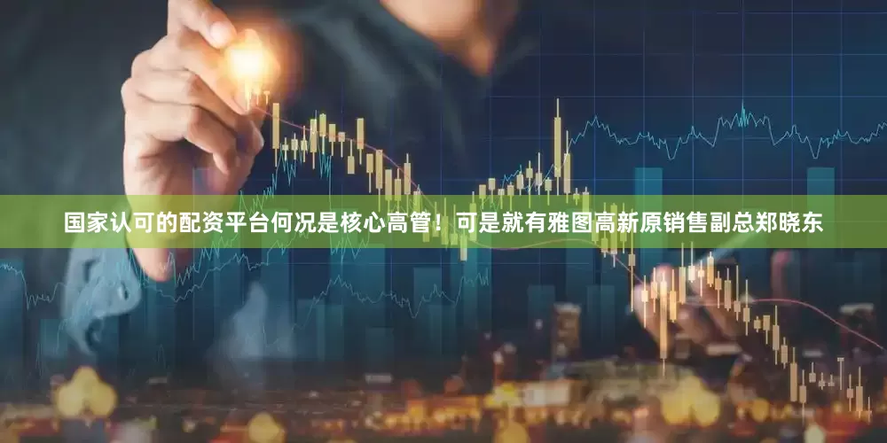 国家认可的配资平台何况是核心高管！可是就有雅图高新原销售副总郑晓东