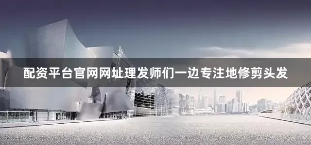 配资平台官网网址理发师们一边专注地修剪头发