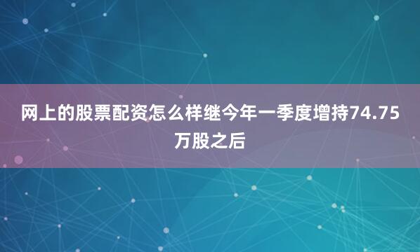 网上的股票配资怎么样继今年一季度增持74.75万股之后