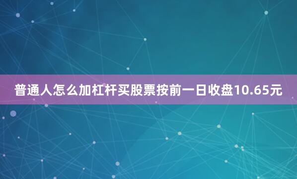 普通人怎么加杠杆买股票按前一日收盘10.65元